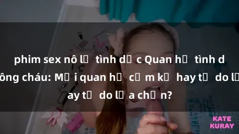 phim sex nô lệ tình dục Quan hệ tình dục giữa ông cháu: Mối quan hệ cấm kỵ hay tự do lựa chọn?