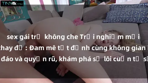sex gái trẻ không che Trải nghiệm mới lạ với sex phòng thay đồ: Đam mê tột đỉnh cùng không gian kín đáo và quyến rũ, khám phá sự lôi cuốn từ sự hấp dẫn của nơi này.