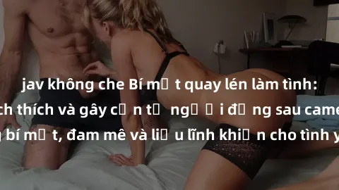 jav không che Bí mật quay lén làm tình: Câu chuyện đầy kích thích và gây cấn từ người đứng sau camera. Hành động bí mật, đam mê và liều lĩnh khiến cho tình yêu trở nên mãnh liệt hơn bao giờ hết.