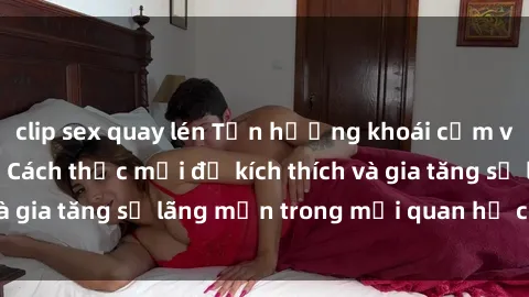 clip sex quay lén Tận hưởng khoái cảm với sex ngoài trời: Cách thức mới để kích thích và gia tăng sự lãng mạn trong mối quan hệ của bạn!