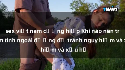 sex việt nam cưỡng hiếp Khi nào nên tránh làm tình ngoài đường để tránh nguy hiểm và xấu hổ