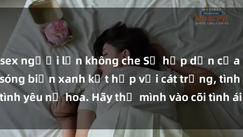 sex người lớn không che Sự hấp dẫn của sex bãi biển: Khi sóng biển xanh kết hợp với cát trắng, tình yêu nở hoa. Hãy thả mình vào cõi tình ái giữa sóng biển!