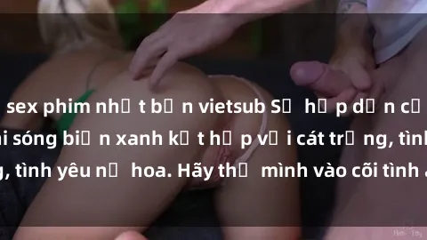 sex phim nhật bản vietsub Sự hấp dẫn của sex bãi biển: Khi sóng biển xanh kết hợp với cát trắng, tình yêu nở hoa. Hãy thả mình vào cõi tình ái giữa sóng biển!