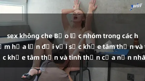 sex không che Bạo lực nhóm trong các hành vi tình dục: Hiểm họa lớn đối với sức khỏe tâm thần và tinh thần của nạn nhân.
