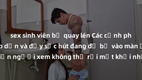 sex sinh viên bị quay lén Các cảnh phim sex bukkake hấp dẫn và đầy sức hút đang đổ bộ vào màn ảnh, khiến người xem không thể rời mắt khỏi những cảnh quay đầy kích thích.