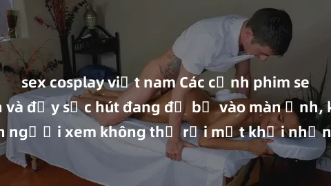 sex cosplay việt nam Các cảnh phim sex bukkake hấp dẫn và đầy sức hút đang đổ bộ vào màn ảnh, khiến người xem không thể rời mắt khỏi những cảnh quay đầy kích thích.
