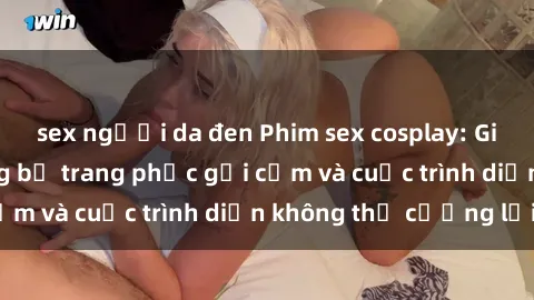 sex người da đen Phim sex cosplay: Giấc mơ  cùng những bộ trang phục gợi cảm và cuộc trình diễn không thể cưỡng lại!