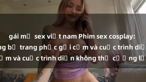 gái mỹ sex việt nam Phim sex cosplay: Giấc mơ  cùng những bộ trang phục gợi cảm và cuộc trình diễn không thể cưỡng lại!