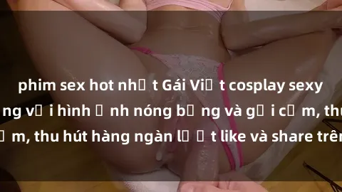 phim sex hot nhất Gái Việt cosplay sexy khiến fan phát cuồng với hình ảnh nóng bỏng và gợi cảm, thu hút hàng ngàn lượt like và share trên mạng xã hội.