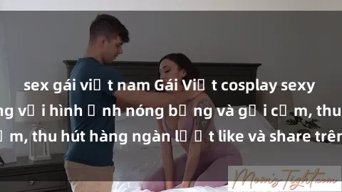 sex gái việt nam Gái Việt cosplay sexy khiến fan phát cuồng với hình ảnh nóng bỏng và gợi cảm, thu hút hàng ngàn lượt like và share trên mạng xã hội.