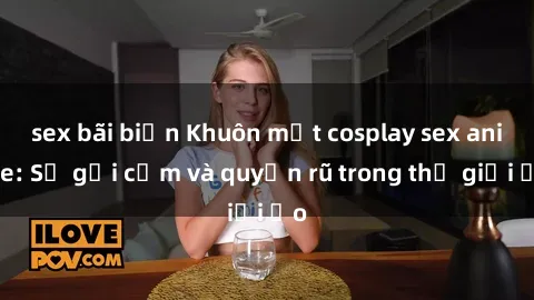 sex bãi biển Khuôn mặt cosplay sex anime: Sự gợi cảm và quyến rũ trong thế giới ảo
