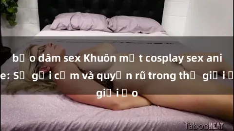 bạo dâm sex Khuôn mặt cosplay sex anime: Sự gợi cảm và quyến rũ trong thế giới ảo