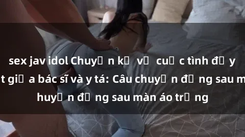 sex jav idol Chuyện kể về cuộc tình đầy nhiệt huyết giữa bác sĩ và y tá: Câu chuyện đằng sau màn áo trắng