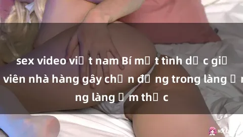 sex video việt nam Bí mật tình dục giữa nhân viên nhà hàng gây chấn động trong làng ẩm thực