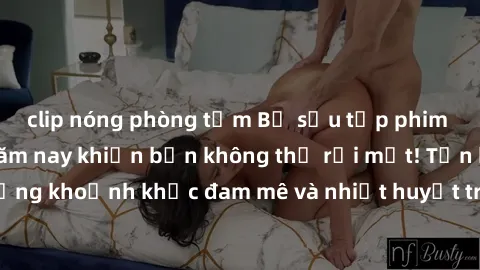 clip nóng phòng tắm Bộ sưu tập phim sex Mỹ hot nhất năm nay khiến bạn không thể rời mắt! Tận hưởng những khoảnh khắc đam mê và nhiệt huyết trong các tác phẩm nóng bỏng này!