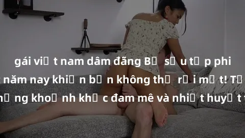 gái việt nam dâm đãng Bộ sưu tập phim sex Mỹ hot nhất năm nay khiến bạn không thể rời mắt! Tận hưởng những khoảnh khắc đam mê và nhiệt huyết trong các tác phẩm nóng bỏng này!