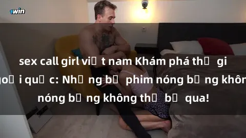 sex call girl việt nam Khám phá thế giới phim sex ngoại quốc: Những bộ phim nóng bỏng không thể bỏ qua!