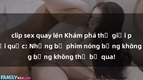 clip sex quay lén Khám phá thế giới phim sex ngoại quốc: Những bộ phim nóng bỏng không thể bỏ qua!
