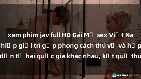 xem phim jav full HD Gái Mỹ sex Việt Nam: Khi nền công nghiệp giải trí gặp phong cách thú vị và hấp dẫn từ hai quốc gia khác nhau, kết quả thú vị không thể bỏ qua.