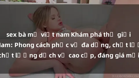 sex bà mẹ việt nam Khám phá thế giới của gái gọi Việt Nam: Phong cách phục vụ đa dạng, chất lượng dịch vụ cao cấp, đáng giá mọi khoản chi phí