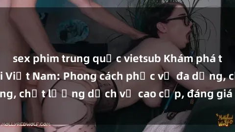sex phim trung quốc vietsub Khám phá thế giới của gái gọi Việt Nam: Phong cách phục vụ đa dạng, chất lượng dịch vụ cao cấp, đáng giá mọi khoản chi phí