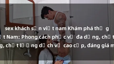 sex khách sạn việt nam Khám phá thế giới của gái gọi Việt Nam: Phong cách phục vụ đa dạng, chất lượng dịch vụ cao cấp, đáng giá mọi khoản chi phí