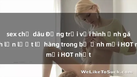 sex chị dâu Động trời với hình ảnh gái xinh lần lượt lộ hàng trong bộ ảnh mới HOT nhất