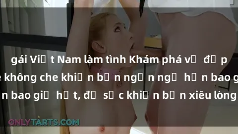 gái Việt Nam làm tình Khám phá vẻ đẹp gái Việt Nam nude không che khiến bạn ngẩn ngơ hơn bao giờ hết, đủ sức khiến bạn xiêu lòng đến ngất ngây