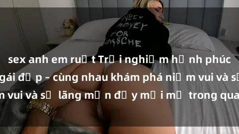 sex anh em ruột Trải nghiệm hạnh phúc khi làm tình với gái đẹp – cùng nhau khám phá niềm vui và sự lãng mạn đầy mới mẻ trong quan hệ của bạn.