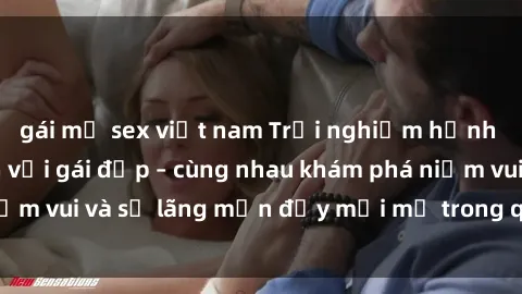 gái mỹ sex việt nam Trải nghiệm hạnh phúc khi làm tình với gái đẹp – cùng nhau khám phá niềm vui và sự lãng mạn đầy mới mẻ trong quan hệ của bạn.