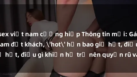 sex việt nam cưỡng hiếp Thông tin mới: Gái call girl Việt Nam đắt khách, 'hot' hơn bao giờ hết, điều gì khiến họ trở nên quyến rũ và đáng chú ý?