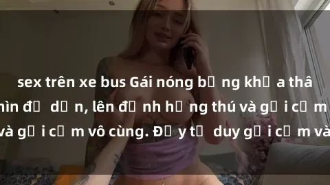 sex trên xe bus Gái nóng bỏng khỏa thân khiến mọi ánh nhìn đổ dồn, lên đỉnh hứng thú và gợi cảm vô cùng. Đầy tư duy gợi cảm và quyến rũ.