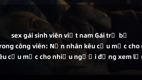 sex gái sinh viên việt nam Gái trẻ bị hiếp dâm bạo lực trong công viên: Nạn nhân kêu cứu mặc cho nhiều người đứng xem lạnh lùng