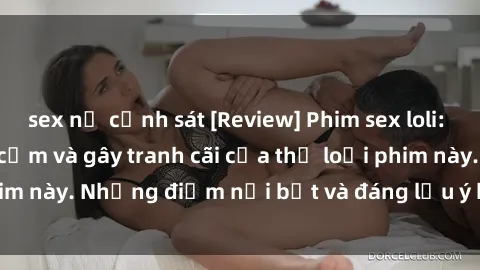 sex nữ cảnh sát [Review] Phim sex loli: Đánh giá về sự gợi cảm và gây tranh cãi của thể loại phim này. Những điểm nổi bật và đáng lưu ý khi xem phim loli.