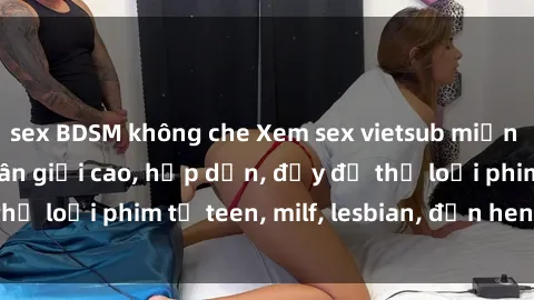 sex BDSM không che Xem sex vietsub miễn phí tại nhà, độ phân giải cao, hấp dẫn, đầy đủ thể loại phim từ teen, milf, lesbian, đến hentai và jav.