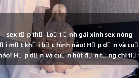 sex tập thể Loạt ảnh gái xinh sex nóng bỏng, không thể rời mắt khỏi bức hình nào! Hấp dẫn và cuốn hút đến từng chi tiết.
