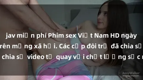 jav miễn phí Phim sex Việt Nam HD ngày càng phổ biến trên mạng xã hội. Các cặp đôi trẻ đã chia sẻ video tự quay với chất lượng sắc nét, gợi cảm.