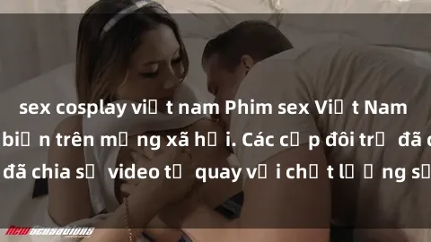 sex cosplay việt nam Phim sex Việt Nam HD ngày càng phổ biến trên mạng xã hội. Các cặp đôi trẻ đã chia sẻ video tự quay với chất lượng sắc nét, gợi cảm.
