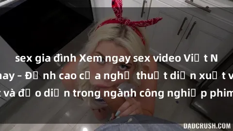 sex gia đình Xem ngay sex video Việt Nam hot nhất hiện nay – Đỉnh cao của nghệ thuật diễn xuất và đạo diễn trong ngành công nghiệp phim người lớn tại đây!