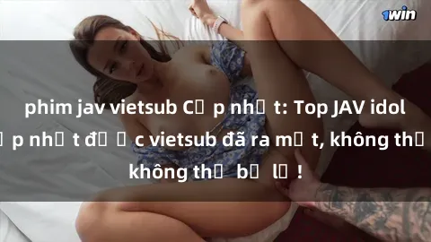 phim jav vietsub Cập nhật: Top JAV idol xinh đẹp nhất được vietsub đã ra mắt, không thể bỏ lỡ!