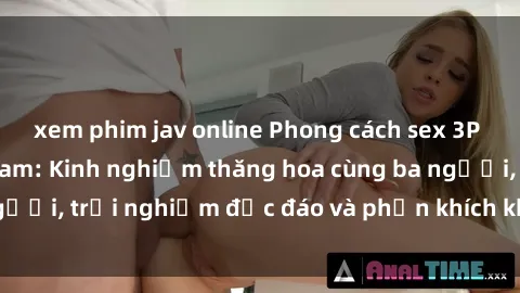 xem phim jav online Phong cách sex 3P độc đáo tại Việt Nam: Kinh nghiệm thăng hoa cùng ba người, trải nghiệm độc đáo và phấn khích không thể bỏ lỡ!