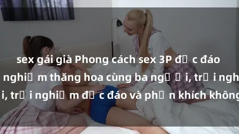sex gái già Phong cách sex 3P độc đáo tại Việt Nam: Kinh nghiệm thăng hoa cùng ba người, trải nghiệm độc đáo và phấn khích không thể bỏ lỡ!