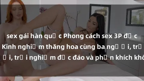 sex gái hàn quốc Phong cách sex 3P độc đáo tại Việt Nam: Kinh nghiệm thăng hoa cùng ba người, trải nghiệm độc đáo và phấn khích không thể bỏ lỡ!