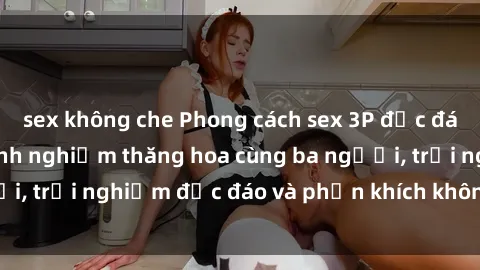 sex không che Phong cách sex 3P độc đáo tại Việt Nam: Kinh nghiệm thăng hoa cùng ba người, trải nghiệm độc đáo và phấn khích không thể bỏ lỡ!