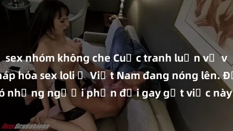 sex nhóm không che Cuộc tranh luận về việc có nên hợp pháp hóa sex loli ở Việt Nam đang nóng lên. Đồng thời, cũng có những người phản đối gay gắt việc này vì lo ngại về tác động tiêu cực lên trẻ em và