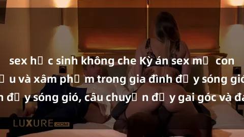 sex học sinh không che Kỳ án sex mẹ con Việt Nam: Sự sở hữu và xâm phạm trong gia đình đầy sóng gió, câu chuyện đầy gai góc và đau lòng.