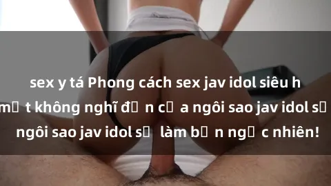 sex y tá Phong cách sex jav idol siêu hấp dẫn: Những bí mật không nghĩ đến của ngôi sao jav idol sẽ làm bạn ngạc nhiên!