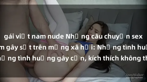 gái việt nam nude Những câu chuyện sex sinh viên Việt Nam gây sốt trên mạng xã hội: Những tình huống gây cấn, kích thích không thể bỏ qua
