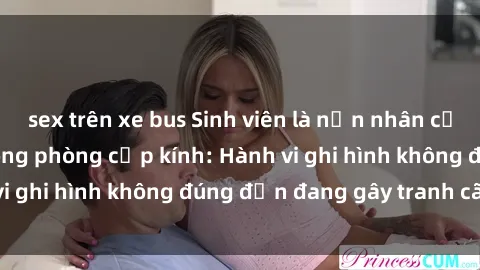sex trên xe bus Sinh viên là nạn nhân của video quay lén trong phòng cấp kính: Hành vi ghi hình không đúng đắn đang gây tranh cãi lớn