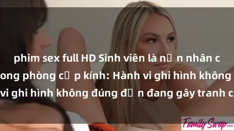 phim sex full HD Sinh viên là nạn nhân của video quay lén trong phòng cấp kính: Hành vi ghi hình không đúng đắn đang gây tranh cãi lớn